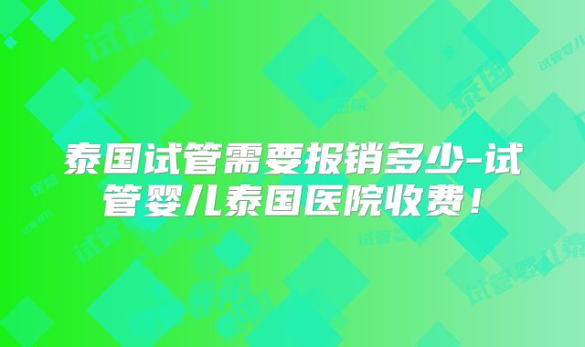 泰国试管需要报销多少-试管婴儿泰国医院收费！