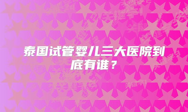 泰国试管婴儿三大医院到底有谁？