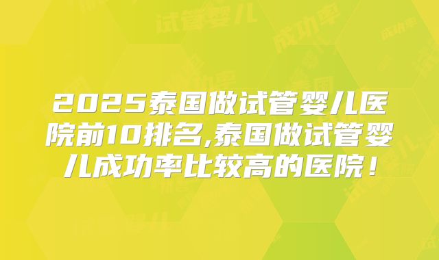2025泰国做试管婴儿医院前10排名,泰国做试管婴儿成功率比较高的医院！