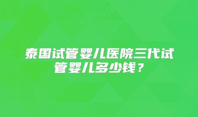 泰国试管婴儿医院三代试管婴儿多少钱？