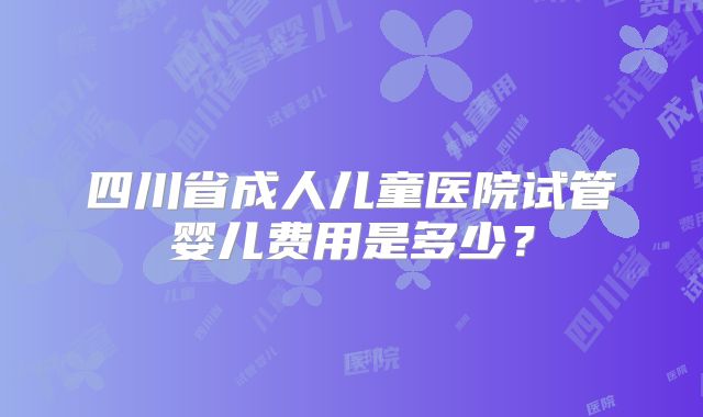 四川省成人儿童医院试管婴儿费用是多少？