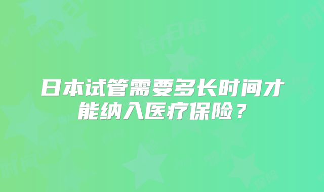 日本试管需要多长时间才能纳入医疗保险?