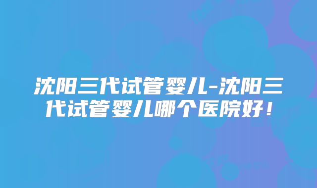沈阳三代试管婴儿-沈阳三代试管婴儿哪个医院好！