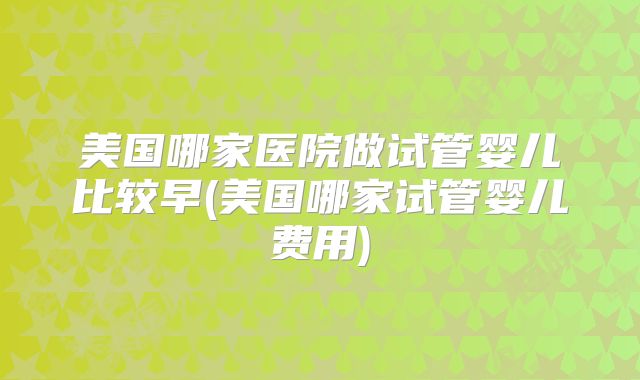 美国哪家医院做试管婴儿比较早(美国哪家试管婴儿费用)