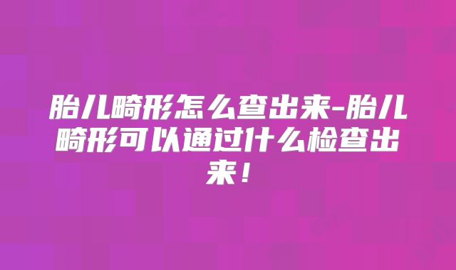 胎儿畸形怎么查出来-胎儿畸形可以通过什么检查出来!