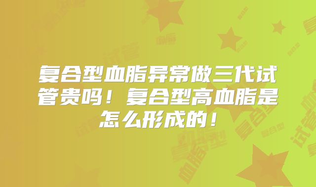 复合型血脂异常做三代试管贵吗！复合型高血脂是怎么形成的！