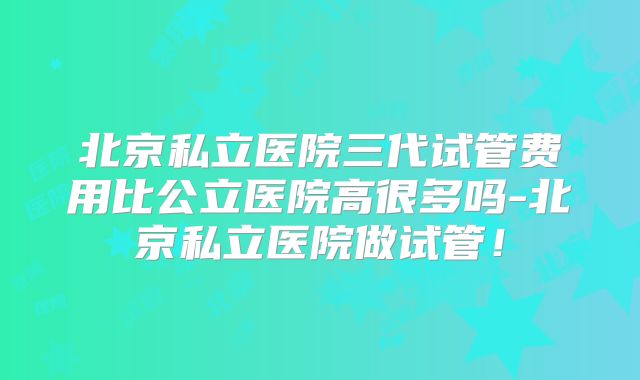 北京私立医院三代试管费用比公立医院高很多吗-北京私立医院做试管！