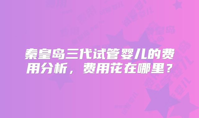 秦皇岛三代试管婴儿的费用分析,费用花在哪里?