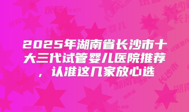2025年湖南省长沙市十大三代试管婴儿医院推荐,认准这几家放心选