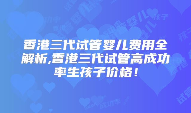 香港三代试管婴儿费用全解析,香港三代试管高成功率生孩子价格!