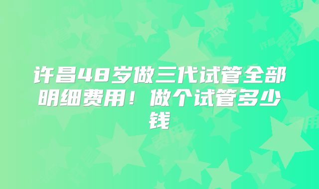 许昌48岁做三代试管全部明细费用!做个试管多少钱
