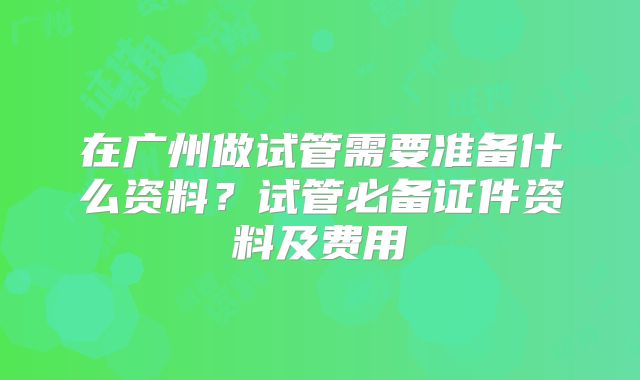 在广州做试管需要准备什么资料？试管必备证件资料及费用