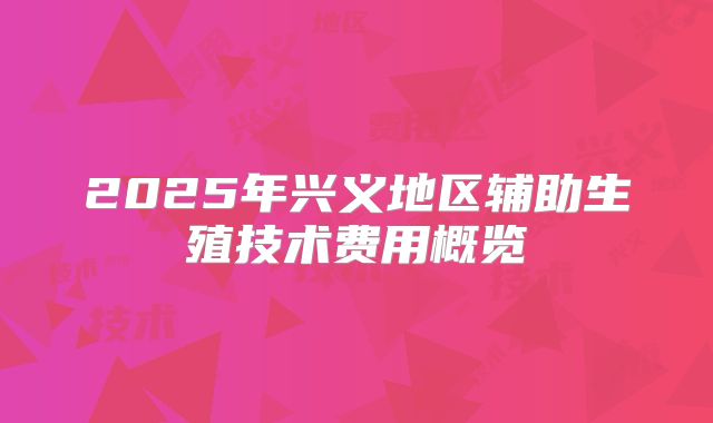 2025年兴义地区辅助生殖技术费用概览