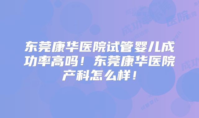 东莞康华医院试管婴儿成功率高吗!东莞康华医院产科怎么样!