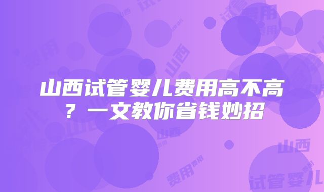 山西试管婴儿费用高不高?一文教你省钱妙招