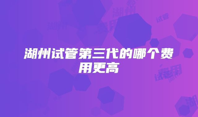 湖州试管第三代的哪个费用更高