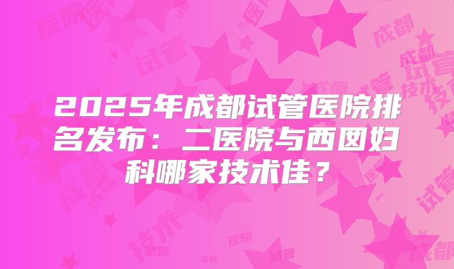 2025年成都试管医院排名发布：二医院与西囡妇科哪家技术佳？