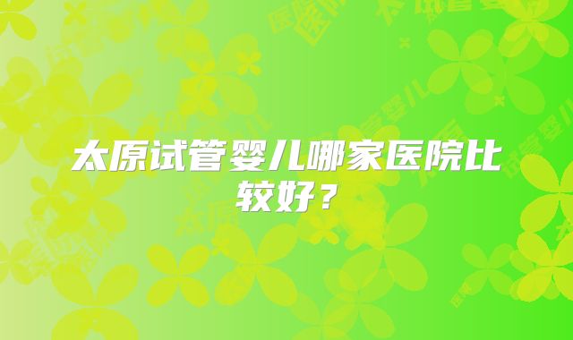 太原试管婴儿哪家医院比较好？