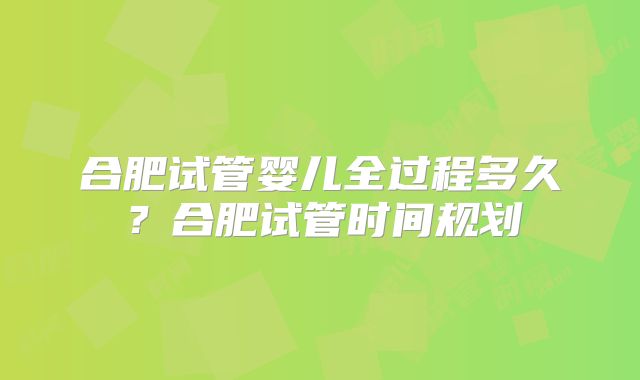合肥试管婴儿全过程多久？合肥试管时间规划