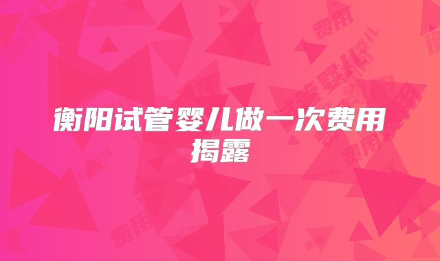 衡阳试管婴儿做一次费用揭露
