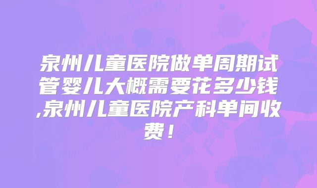 泉州儿童医院做单周期试管婴儿大概需要花多少钱,泉州儿童医院产科单间收费！