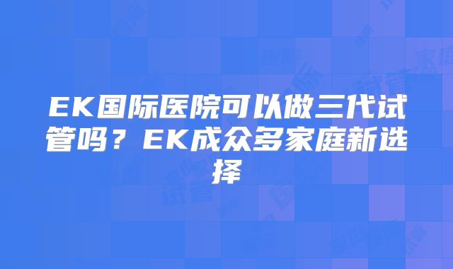 EK国际医院可以做三代试管吗？EK成众多家庭新选择