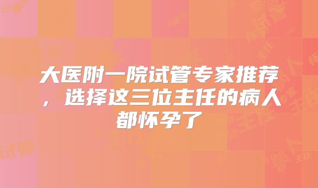 大医附一院试管专家推荐，选择这三位主任的病人都怀孕了