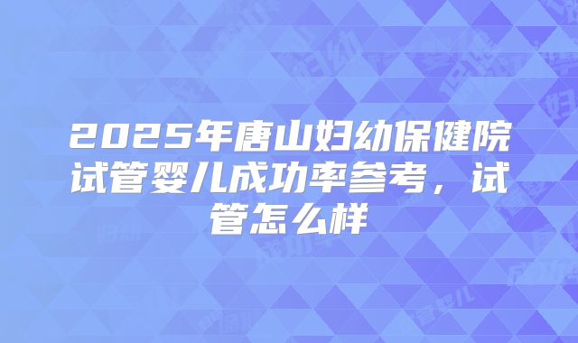 2025年唐山妇幼保健院试管婴儿成功率参考，试管怎么样