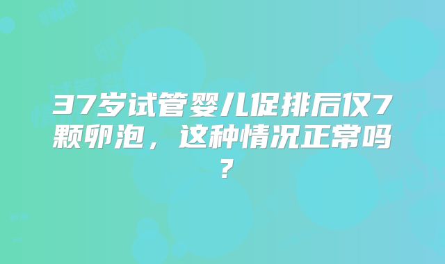 37岁试管婴儿促排后仅7颗卵泡，这种情况正常吗？
