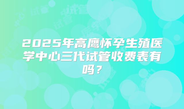 2025年高鹰怀孕生殖医学中心三代试管收费表有吗？