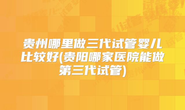 贵州哪里做三代试管婴儿比较好(贵阳哪家医院能做第三代试管)