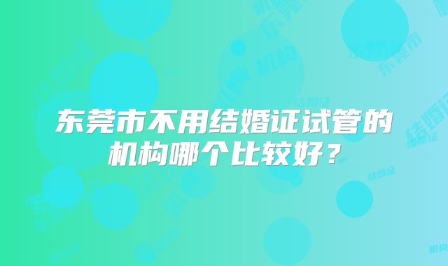 东莞市不用结婚证试管的机构哪个比较好？