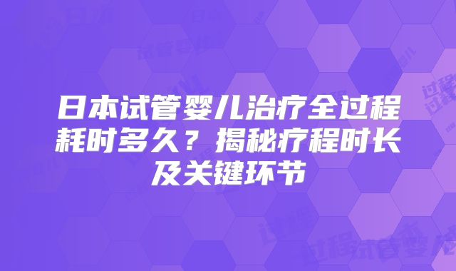 日本试管婴儿治疗全过程耗时多久？揭秘疗程时长及关键环节