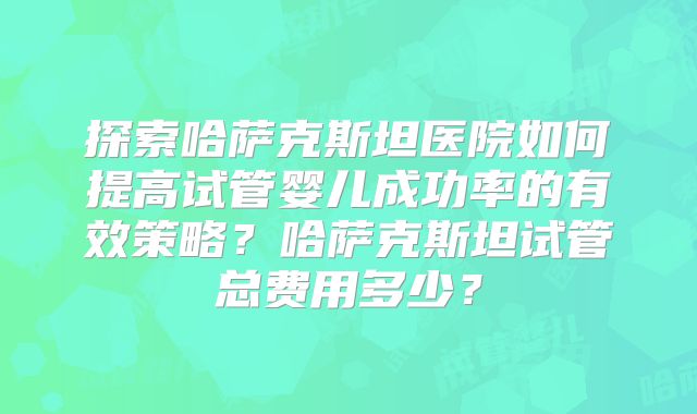 探索哈萨克斯坦医院如何提高试管婴儿成功率的有效策略？哈萨克斯坦试管总费用多少？