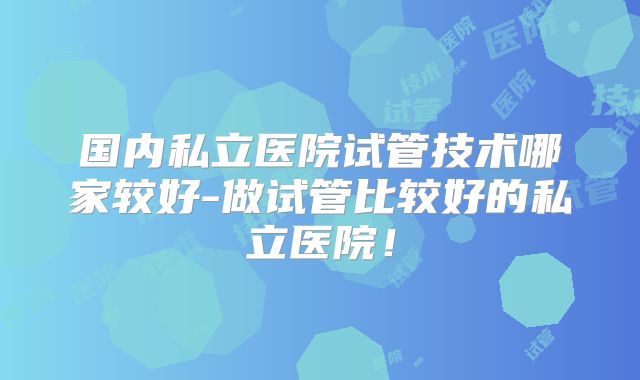 国内私立医院试管技术哪家较好-做试管比较好的私立医院!