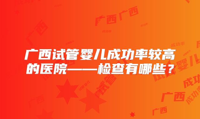 广西试管婴儿成功率较高的医院——检查有哪些？