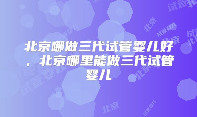 北京哪做三代试管婴儿好，北京哪里能做三代试管婴儿
