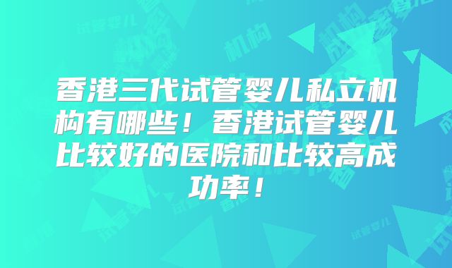 香港三代试管婴儿私立机构有哪些！香港试管婴儿比较好的医院和比较高成功率！