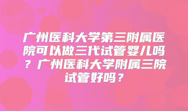 广州医科大学第三附属医院可以做三代试管婴儿吗?广州医科大学附属三院试管好吗?