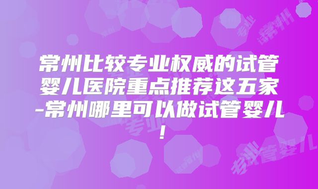 常州比较专业权威的试管婴儿医院重点推荐这五家-常州哪里可以做试管婴儿！