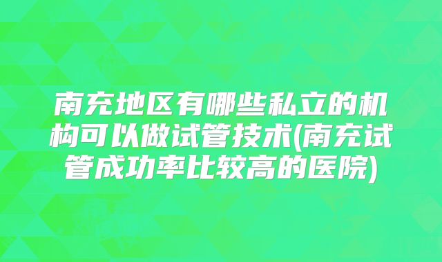 南充地区有哪些私立的机构可以做试管技术(南充试管成功率比较高的医院)