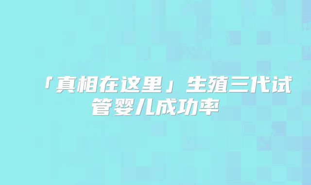 「真相在这里」生殖三代试管婴儿成功率