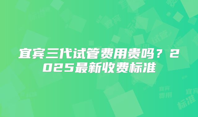 宜宾三代试管费用贵吗？2025最新收费标准