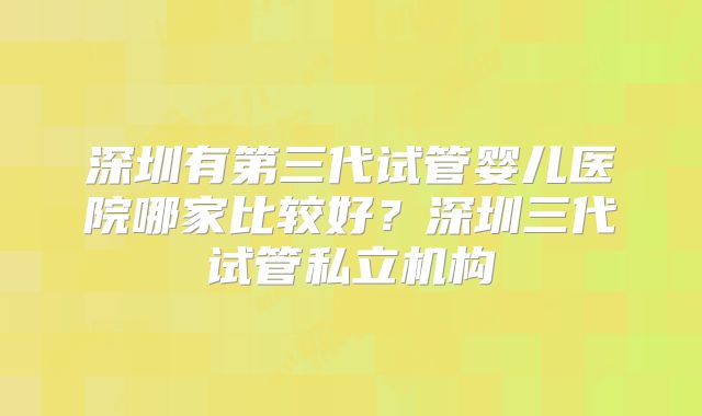 深圳有第三代试管婴儿医院哪家比较好?深圳三代试管私立机构
