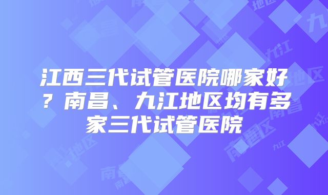 江西三代试管医院哪家好?南昌、九江地区均有多家三代试管医院