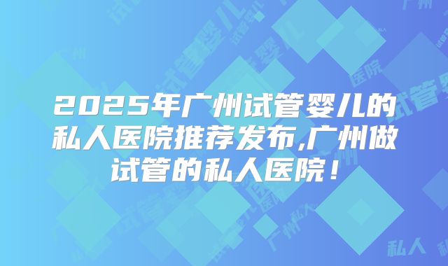 2025年广州试管婴儿的私人医院推荐发布,广州做试管的私人医院！