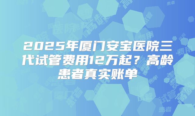 2025年厦门安宝医院三代试管费用12万起？高龄患者真实账单