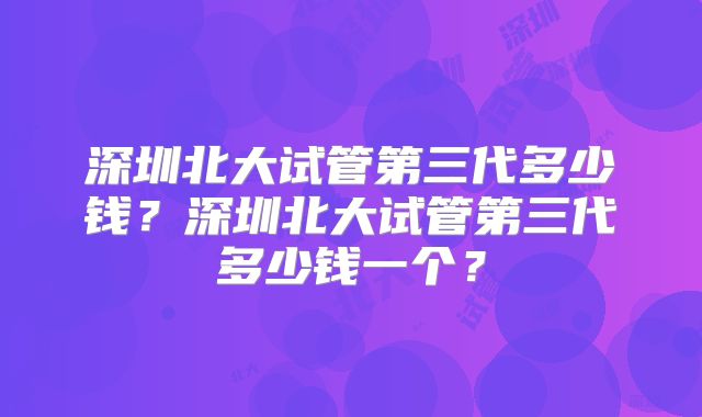 深圳北大试管第三代多少钱?深圳北大试管第三代多少钱一个?