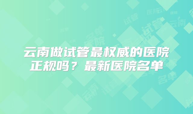 云南做试管最权威的医院正规吗？最新医院名单