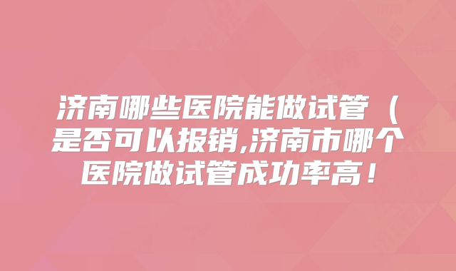 济南哪些医院能做试管（是否可以报销,济南市哪个医院做试管成功率高！